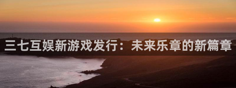 im电竞官网的奇趣腾讯是真的吗吗：三七互娱新游戏发行：未来乐章的新篇章